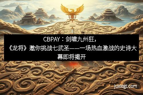 CBPAY：剑啸九州狂，《龙将》邀你挑战七武圣——一场热血激战的史诗大幕即将揭开