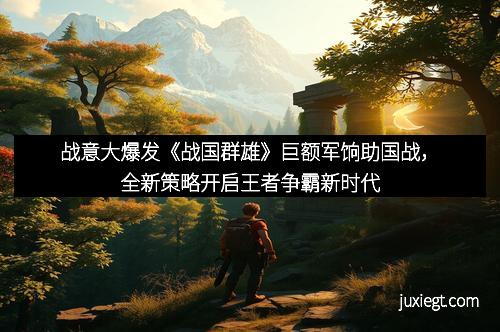 战意大爆发《战国群雄》巨额军饷助国战，全新策略开启王者争霸新时代